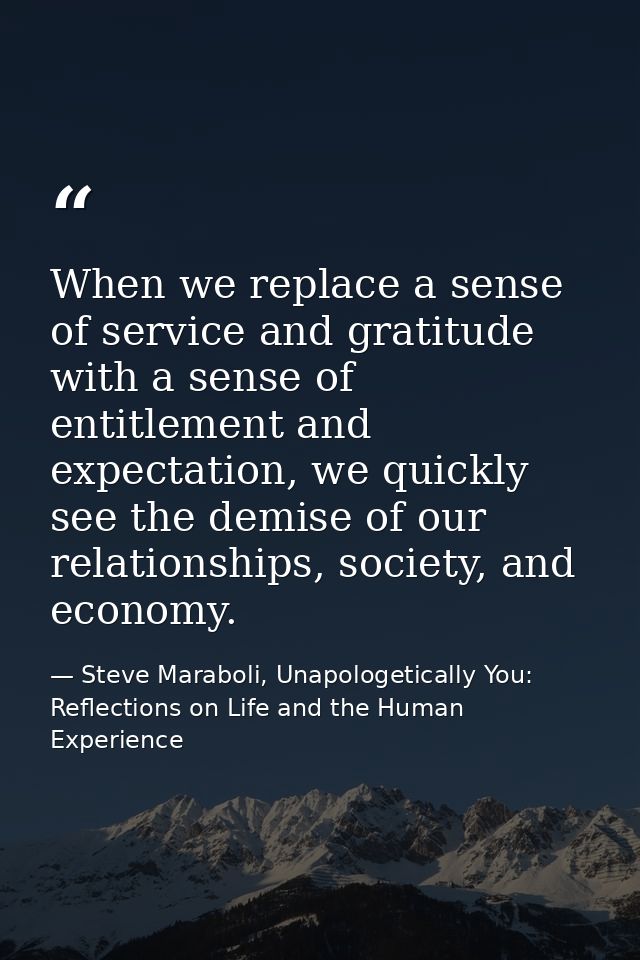 When we replace a sense of service and gratitude with a sense of entitlement and expectation, we quickly see the demise  — Steve Maraboli, Unapologetically You: Reflections on Life and the Human Experience
