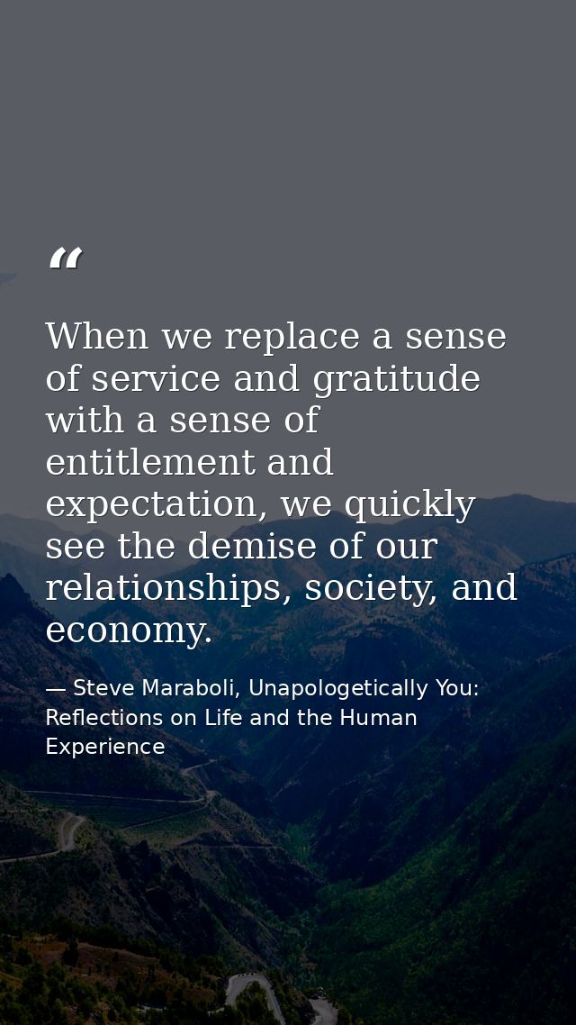 When we replace a sense of service and gratitude with a sense of entitlement and expectation, we quickly see the demise  — Steve Maraboli, Unapologetically You: Reflections on Life and the Human Experience