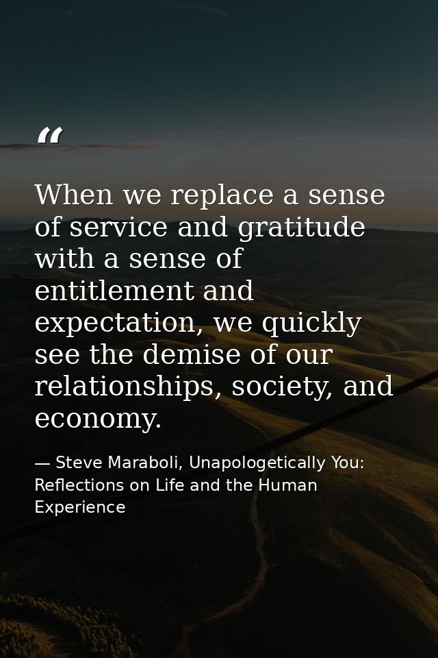 When we replace a sense of service and gratitude with a sense of entitlement and expectation, we quickly see the demise  — Steve Maraboli, Unapologetically You: Reflections on Life and the Human Experience