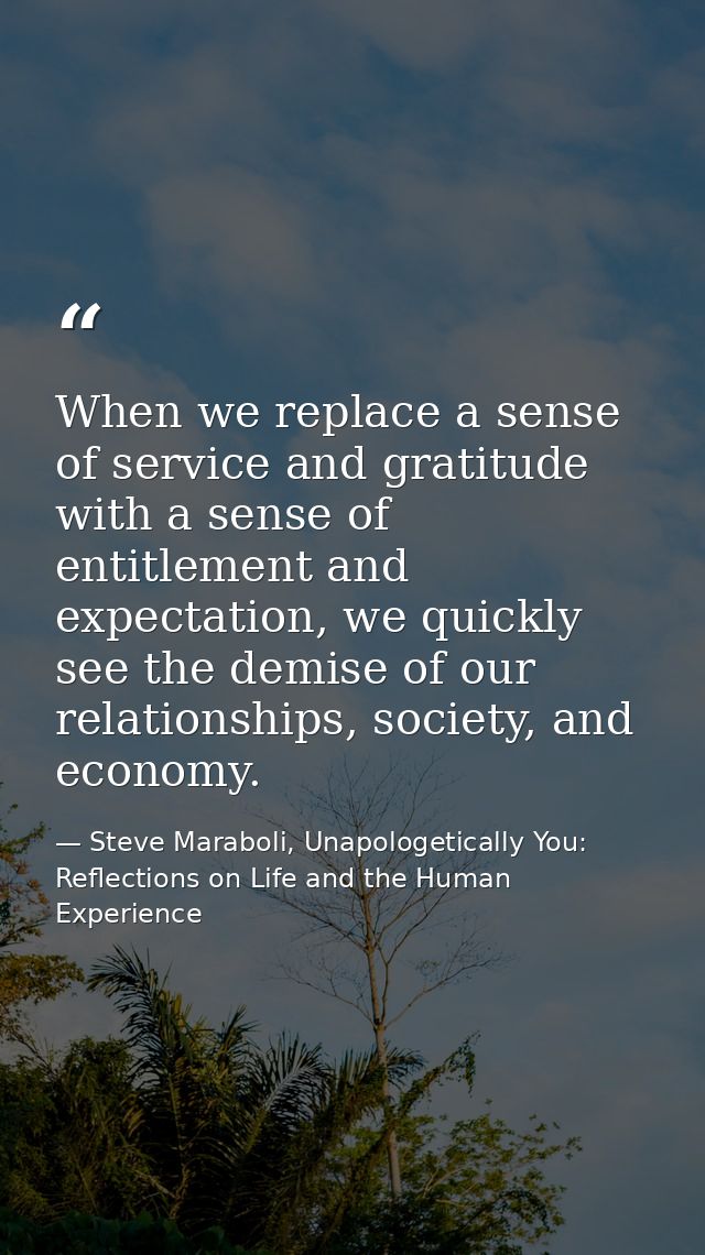 When we replace a sense of service and gratitude with a sense of entitlement and expectation, we quickly see the demise  — Steve Maraboli, Unapologetically You: Reflections on Life and the Human Experience