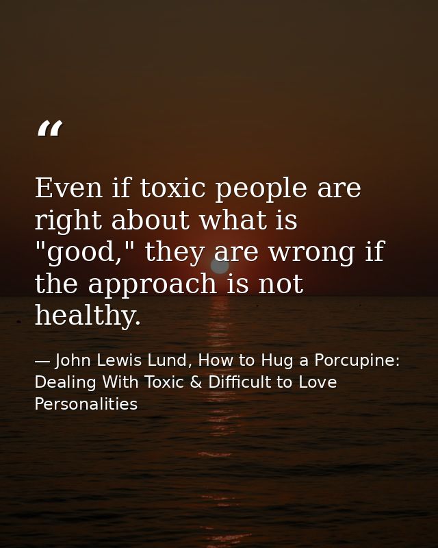 Even if toxic people are right about what is "good," they are wrong if the approach is not healthy. — John Lewis Lund, How to Hug a Porcupine: Dealing With Toxic & Difficult to Love Personalities