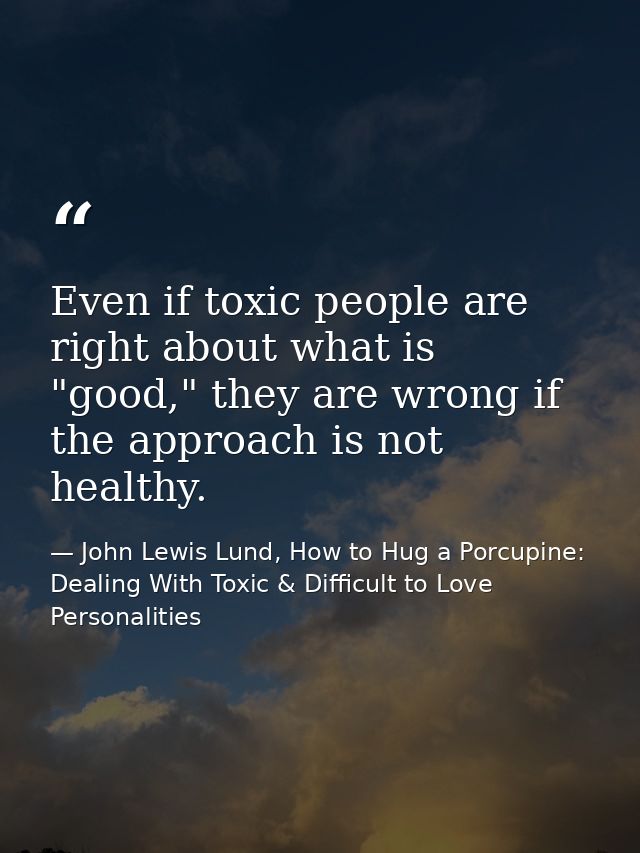 Even if toxic people are right about what is "good," they are wrong if the approach is not healthy. — John Lewis Lund, How to Hug a Porcupine: Dealing With Toxic & Difficult to Love Personalities