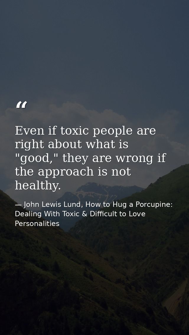 Even if toxic people are right about what is "good," they are wrong if the approach is not healthy. — John Lewis Lund, How to Hug a Porcupine: Dealing With Toxic & Difficult to Love Personalities