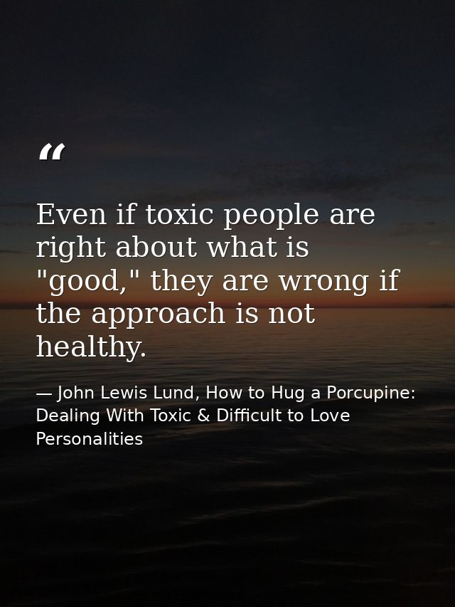 Even if toxic people are right about what is "good," they are wrong if the approach is not healthy. — John Lewis Lund, How to Hug a Porcupine: Dealing With Toxic & Difficult to Love Personalities