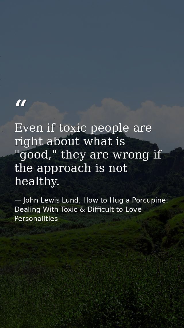 Even if toxic people are right about what is "good," they are wrong if the approach is not healthy. — John Lewis Lund, How to Hug a Porcupine: Dealing With Toxic & Difficult to Love Personalities