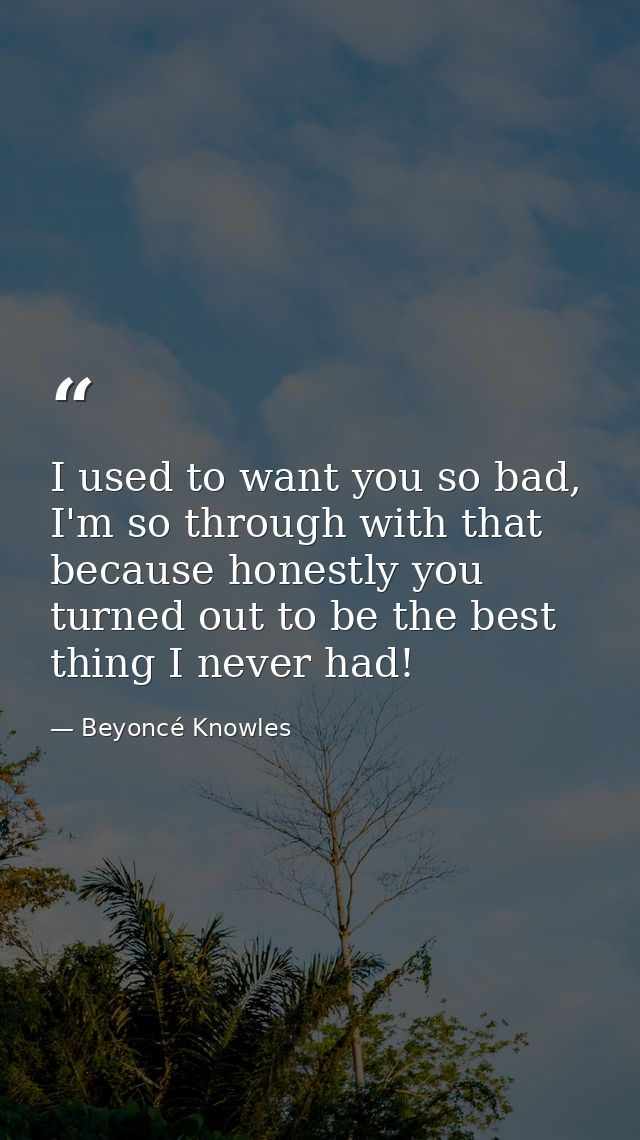 I used to want you so bad, I'm so through with that because honestly you turned out to be the best thing I never had! — Beyoncé Knowles