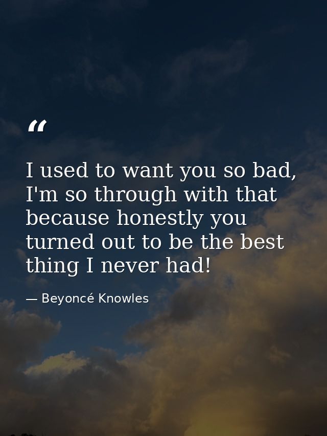 I used to want you so bad, I'm so through with that because honestly you turned out to be the best thing I never had! — Beyoncé Knowles