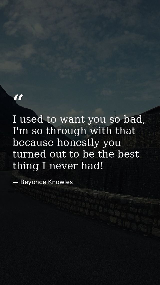 I used to want you so bad, I'm so through with that because honestly you turned out to be the best thing I never had! — Beyoncé Knowles