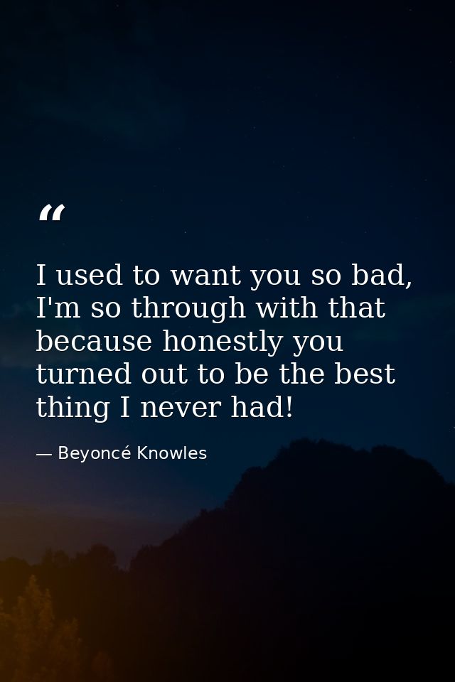 I used to want you so bad, I'm so through with that because honestly you turned out to be the best thing I never had! — Beyoncé Knowles