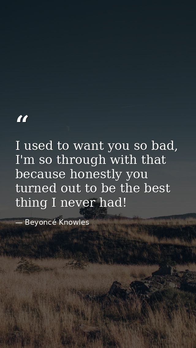 I used to want you so bad, I'm so through with that because honestly you turned out to be the best thing I never had! — Beyoncé Knowles