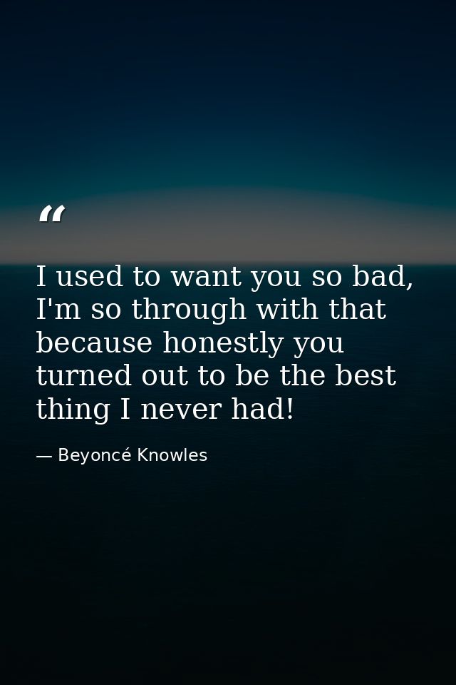 I used to want you so bad, I'm so through with that because honestly you turned out to be the best thing I never had! — Beyoncé Knowles