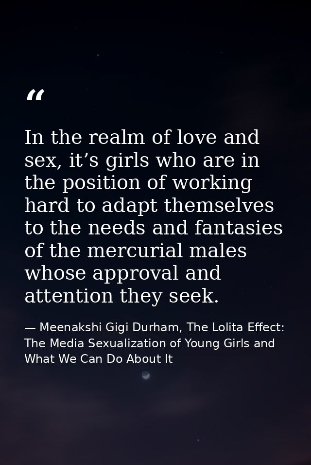 In the realm of love and sex, it’s girls who are in the position of working hard to adapt themselves to the needs and fa — Meenakshi Gigi Durham, The Lolita Effect: The Media Sexualization of Young Girls and What We Can Do About It