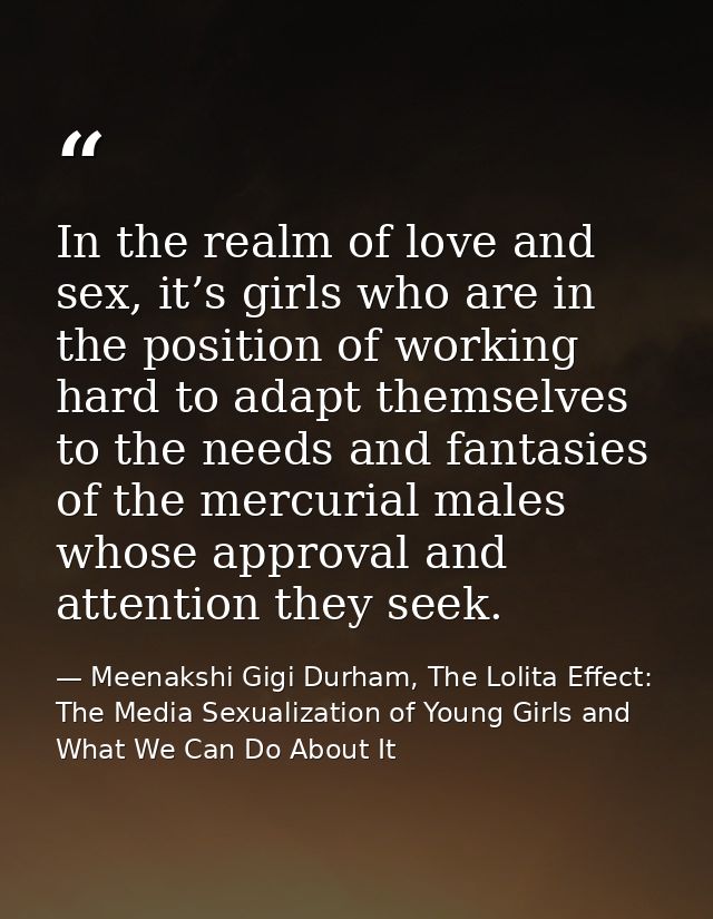 In the realm of love and sex, it’s girls who are in the position of working hard to adapt themselves to the needs and fa — Meenakshi Gigi Durham, The Lolita Effect: The Media Sexualization of Young Girls and What We Can Do About It