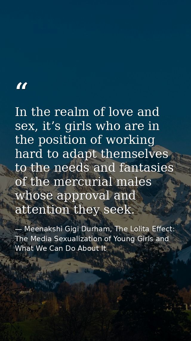 In the realm of love and sex, it’s girls who are in the position of working hard to adapt themselves to the needs and fa — Meenakshi Gigi Durham, The Lolita Effect: The Media Sexualization of Young Girls and What We Can Do About It