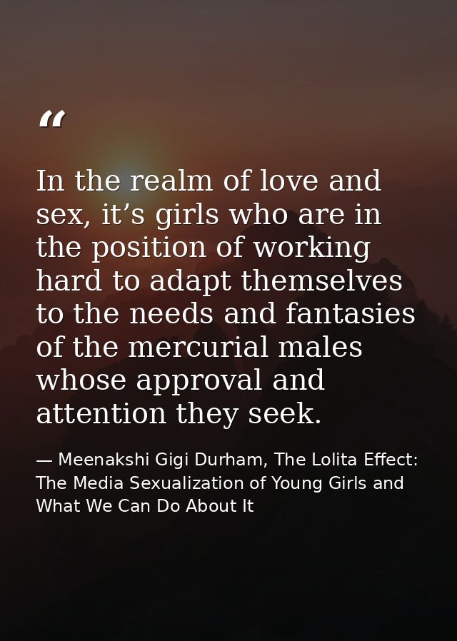 In the realm of love and sex, it’s girls who are in the position of working hard to adapt themselves to the needs and fa — Meenakshi Gigi Durham, The Lolita Effect: The Media Sexualization of Young Girls and What We Can Do About It