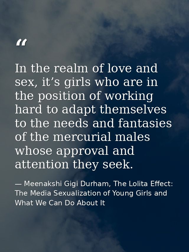 In the realm of love and sex, it’s girls who are in the position of working hard to adapt themselves to the needs and fa — Meenakshi Gigi Durham, The Lolita Effect: The Media Sexualization of Young Girls and What We Can Do About It