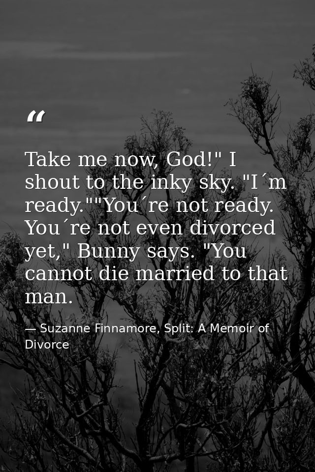 Take me now, God!" I shout to the inky sky. "I´m ready.""You´re not ready. You´re not even divorced yet," Bunny says. "Y — Suzanne Finnamore, Split: A Memoir of Divorce