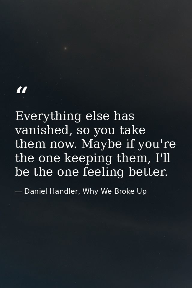 Everything else has vanished, so you take them now. Maybe if you're the one keeping them, I'll be the one feeling better — Daniel Handler, Why We Broke Up