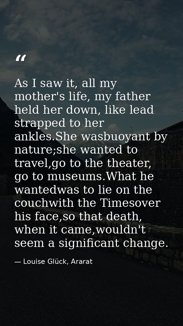 As I saw it, all my mother's life, my father held her down, like lead strapped to her ankles.She wasbuoyant by nature;sh — Louise Glück, Ararat