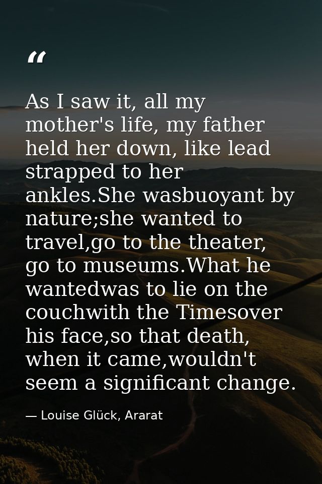 As I saw it, all my mother's life, my father held her down, like lead strapped to her ankles.She wasbuoyant by nature;sh — Louise Glück, Ararat