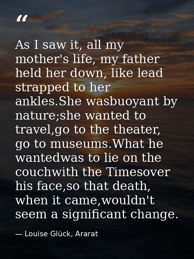 As I saw it, all my mother's life, my father held her down, like lead strapped to her ankles.She wasbuoyant by nature;sh — Louise Glück, Ararat