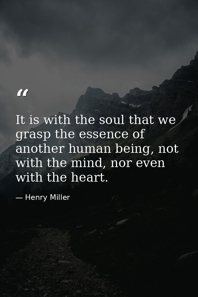 It is with the soul that we grasp the essence of another human being, not with the mind, nor even with the heart. — Henry Miller