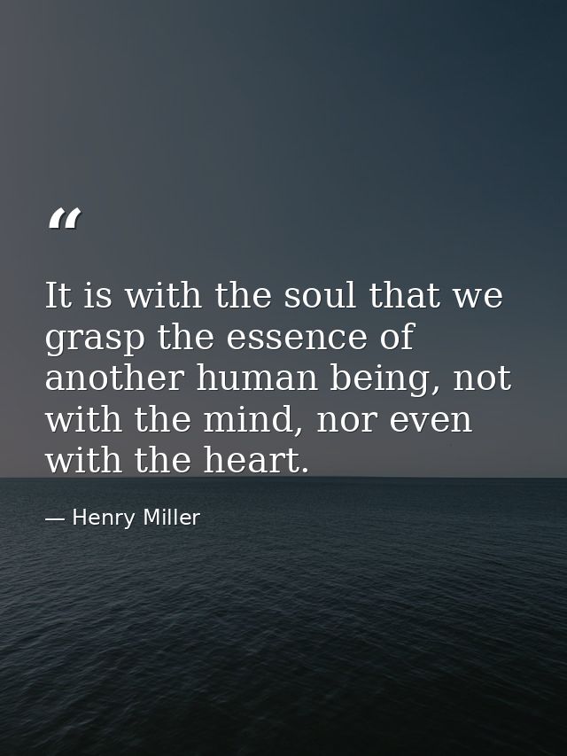 It is with the soul that we grasp the essence of another human being, not with the mind, nor even with the heart. — Henry Miller