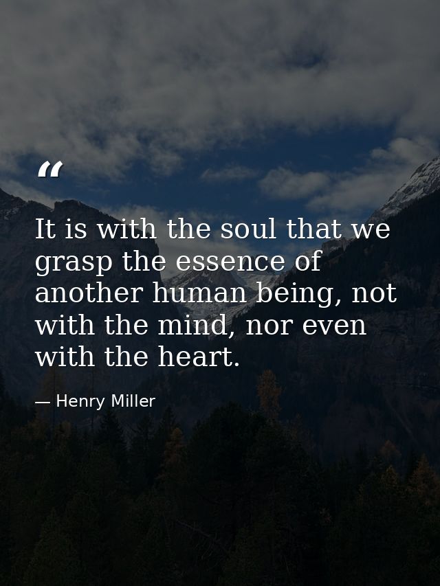 It is with the soul that we grasp the essence of another human being, not with the mind, nor even with the heart. — Henry Miller