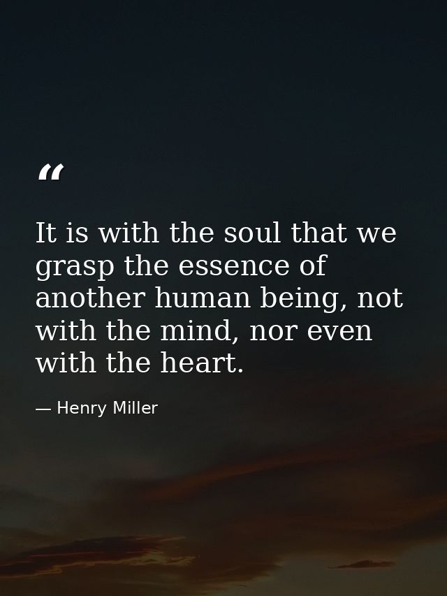 It is with the soul that we grasp the essence of another human being, not with the mind, nor even with the heart. — Henry Miller