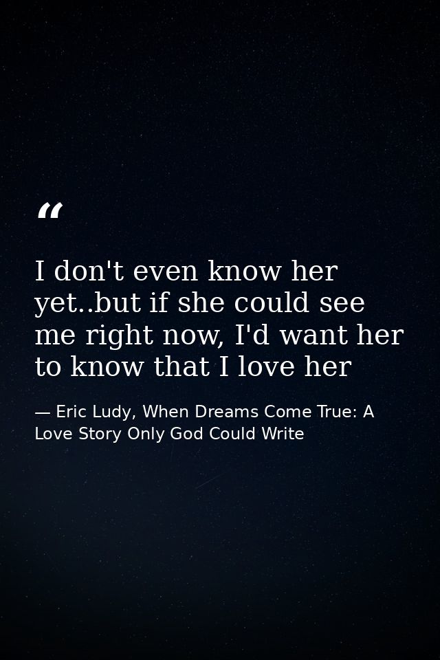 I don't even know her yet..but if she could see me right now, I'd want her to know that I love her — Eric Ludy, When Dreams Come True: A Love Story Only God Could Write