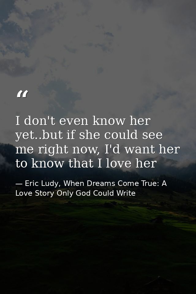 I don't even know her yet..but if she could see me right now, I'd want her to know that I love her — Eric Ludy, When Dreams Come True: A Love Story Only God Could Write