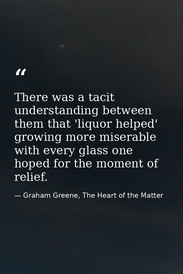 There was a tacit understanding between them that 'liquor helped' growing more miserable with every glass one hoped for  — Graham Greene, The Heart of the Matter