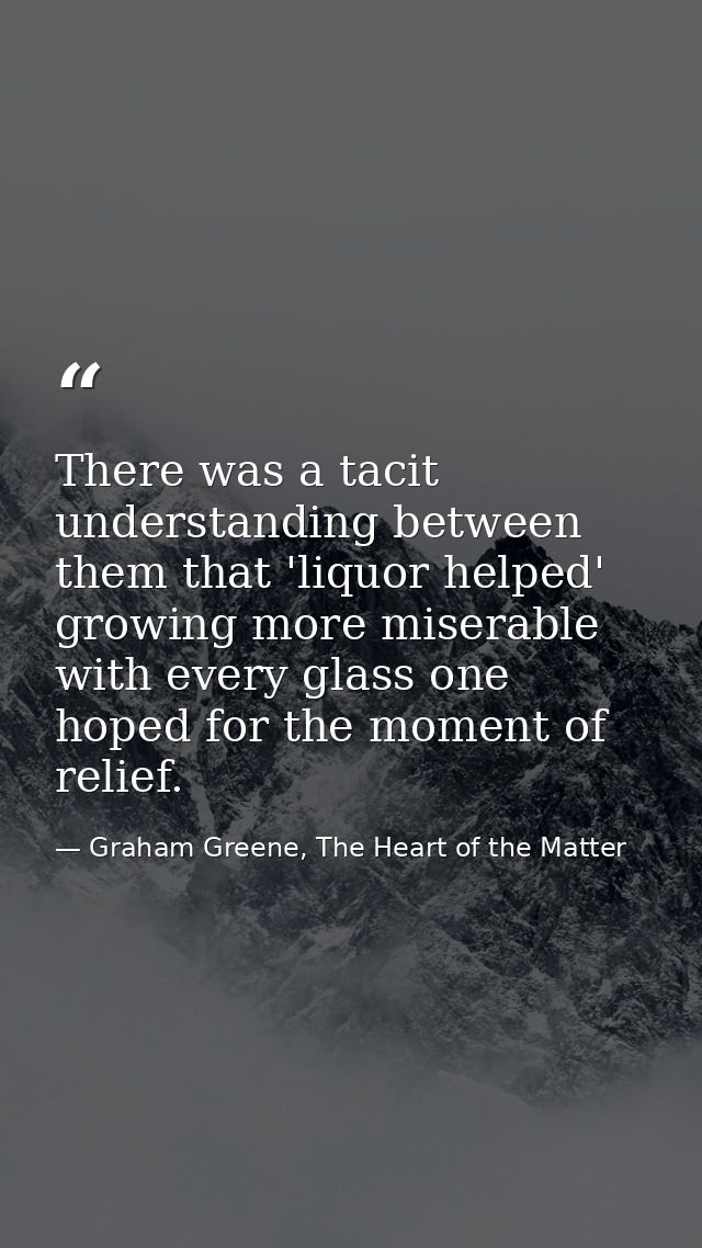 There was a tacit understanding between them that 'liquor helped' growing more miserable with every glass one hoped for  — Graham Greene, The Heart of the Matter