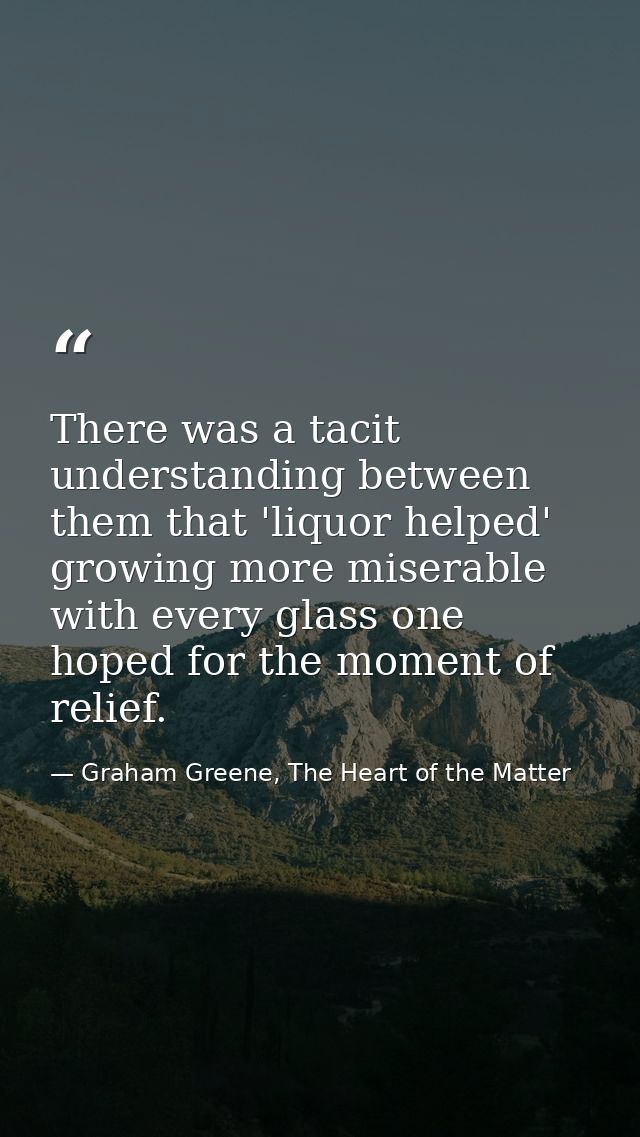 There was a tacit understanding between them that 'liquor helped' growing more miserable with every glass one hoped for  — Graham Greene, The Heart of the Matter