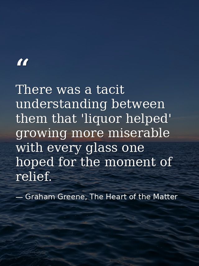 There was a tacit understanding between them that 'liquor helped' growing more miserable with every glass one hoped for  — Graham Greene, The Heart of the Matter