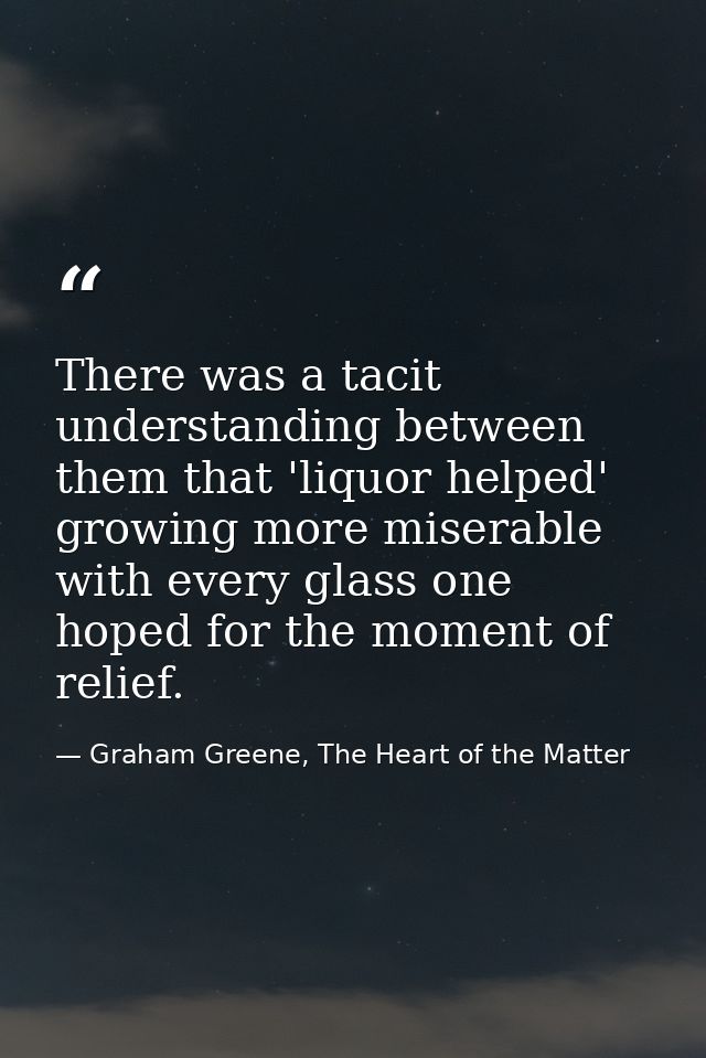 There was a tacit understanding between them that 'liquor helped' growing more miserable with every glass one hoped for  — Graham Greene, The Heart of the Matter