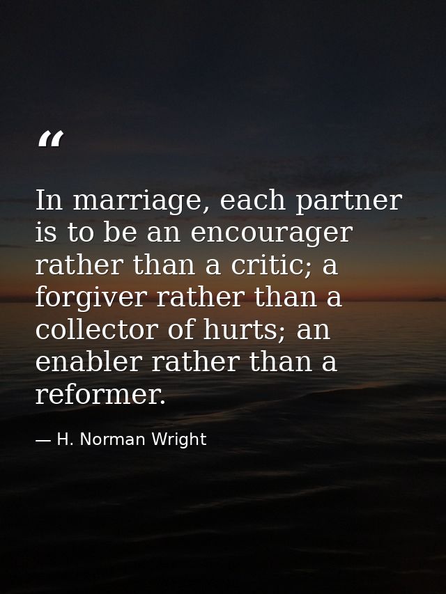 In marriage, each partner is to be an encourager rather than a critic; a forgiver rather than a collector of hurts; an e — H. Norman Wright