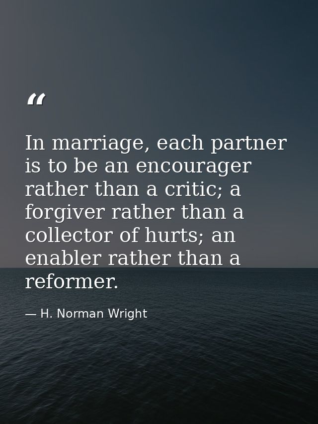 In marriage, each partner is to be an encourager rather than a critic; a forgiver rather than a collector of hurts; an e — H. Norman Wright