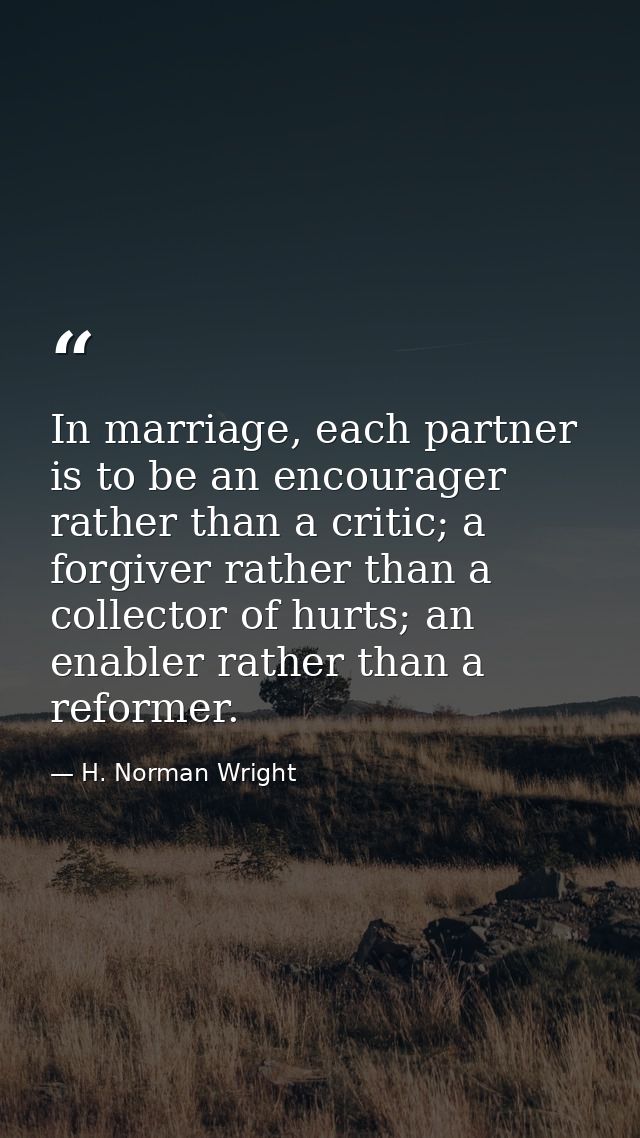 In marriage, each partner is to be an encourager rather than a critic; a forgiver rather than a collector of hurts; an e — H. Norman Wright