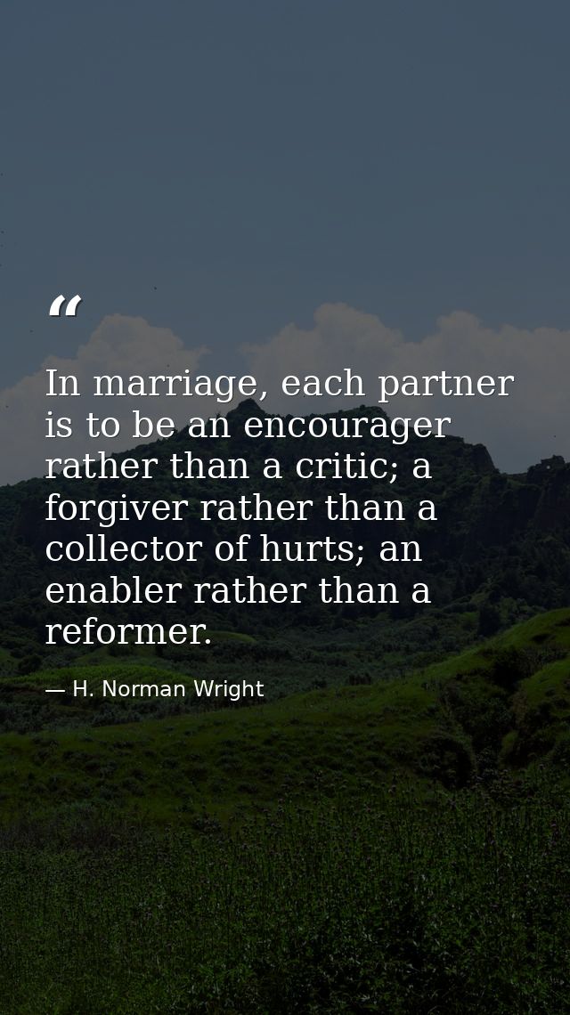 In marriage, each partner is to be an encourager rather than a critic; a forgiver rather than a collector of hurts; an e — H. Norman Wright