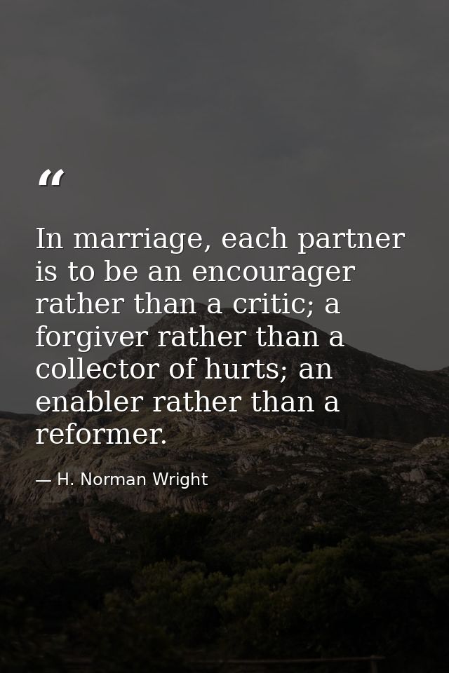 In marriage, each partner is to be an encourager rather than a critic; a forgiver rather than a collector of hurts; an e — H. Norman Wright