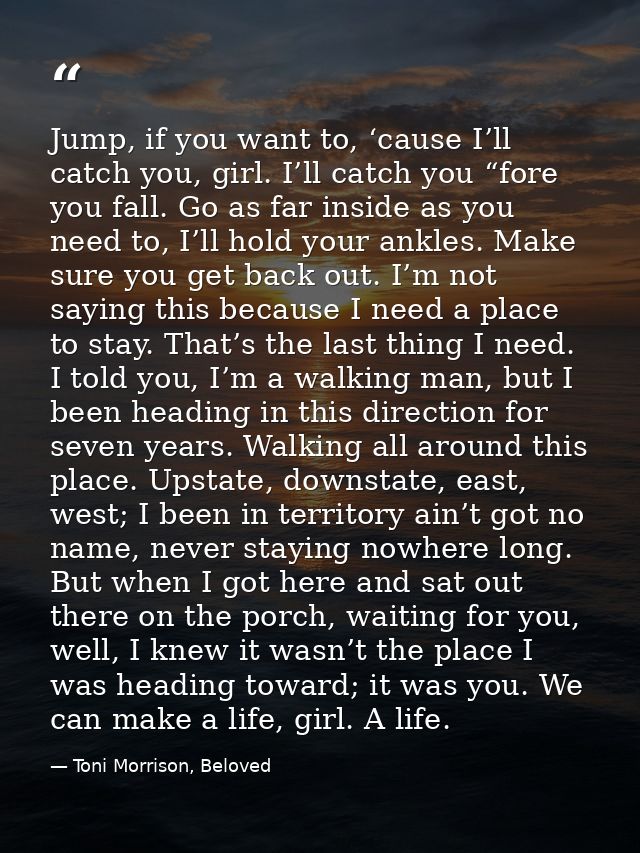 Jump, if you want to, ‘cause I’ll catch you, girl. I’ll catch you “fore you fall. Go as far inside as you need to, I’ll  — Toni Morrison, Beloved