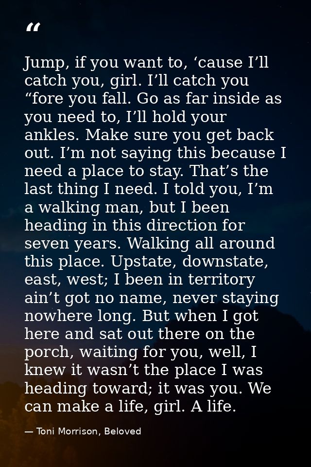 Jump, if you want to, ‘cause I’ll catch you, girl. I’ll catch you “fore you fall. Go as far inside as you need to, I’ll  — Toni Morrison, Beloved