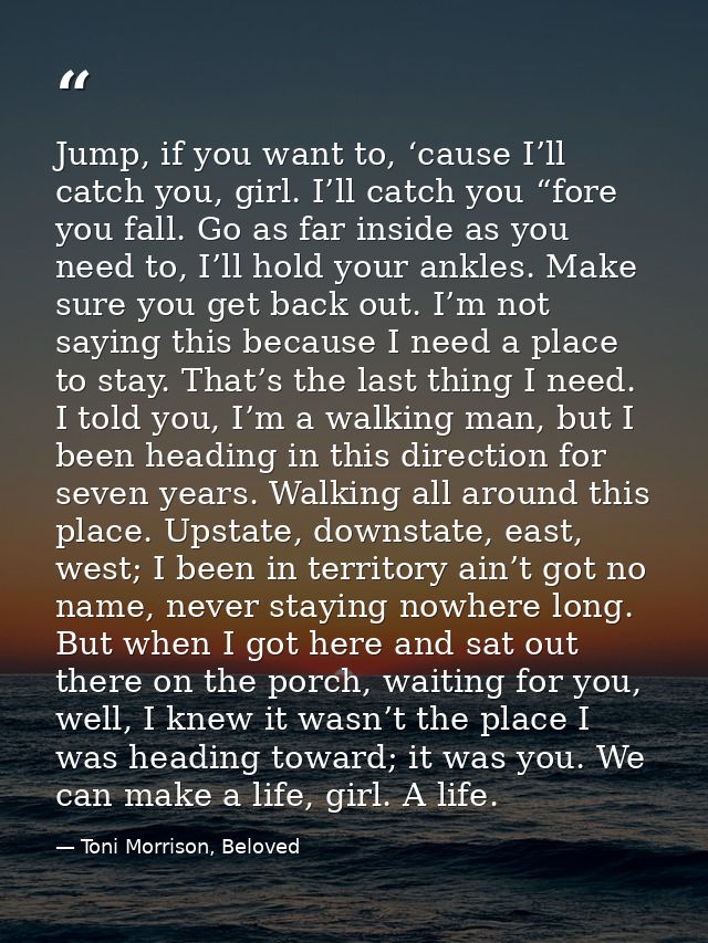 Jump, if you want to, ‘cause I’ll catch you, girl. I’ll catch you “fore you fall. Go as far inside as you need to, I’ll  — Toni Morrison, Beloved
