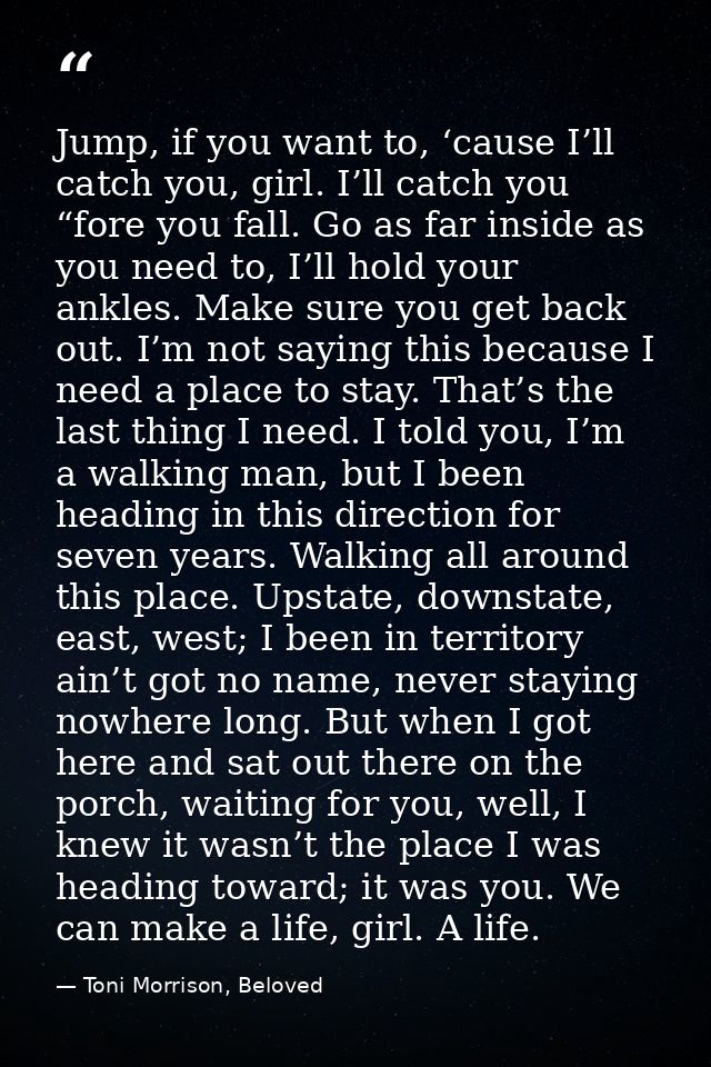 Jump, if you want to, ‘cause I’ll catch you, girl. I’ll catch you “fore you fall. Go as far inside as you need to, I’ll  — Toni Morrison, Beloved