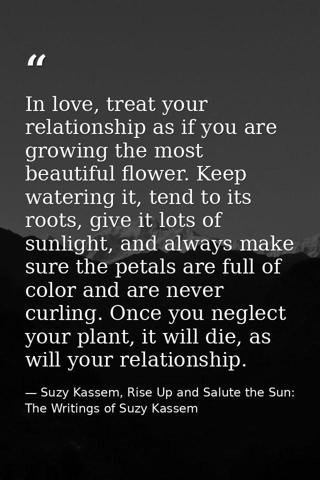 In love, treat your relationship as if you are growing the most beautiful flower. Keep watering it, tend to its roots, g — Suzy Kassem, Rise Up and Salute the Sun: The Writings of Suzy Kassem