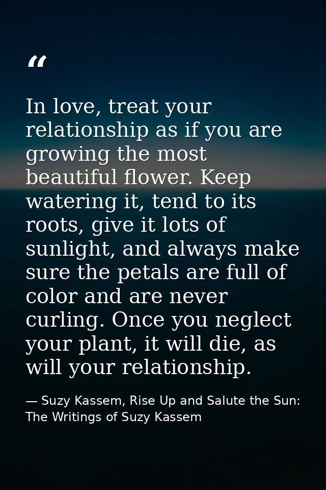 In love, treat your relationship as if you are growing the most beautiful flower. Keep watering it, tend to its roots, g — Suzy Kassem, Rise Up and Salute the Sun: The Writings of Suzy Kassem