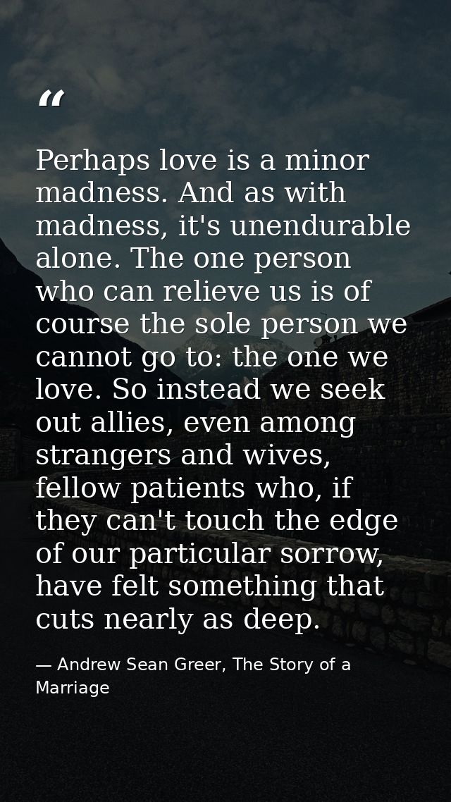 Perhaps love is a minor madness. And as with madness, it's unendurable alone. The one person who can relieve us is of co — Andrew Sean Greer, The Story of a Marriage