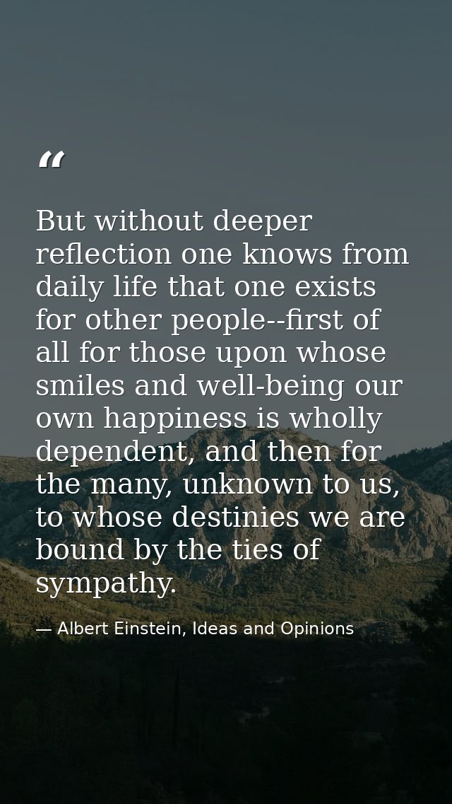 But without deeper reflection one knows from daily life that one exists for other people--first of all for those upon wh — Albert Einstein, Ideas and Opinions
