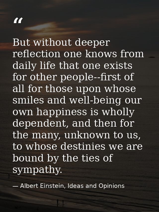 But without deeper reflection one knows from daily life that one exists for other people--first of all for those upon wh — Albert Einstein, Ideas and Opinions
